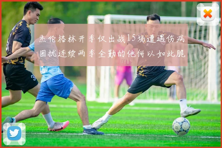 杰伦格林开季仅出战15场遭遇伤病困扰连续两季全勤的他何以如此脆弱