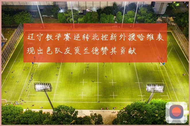 辽宁教学赛逆转北控新外援哈维表现出色队友莫兰德赞其贡献