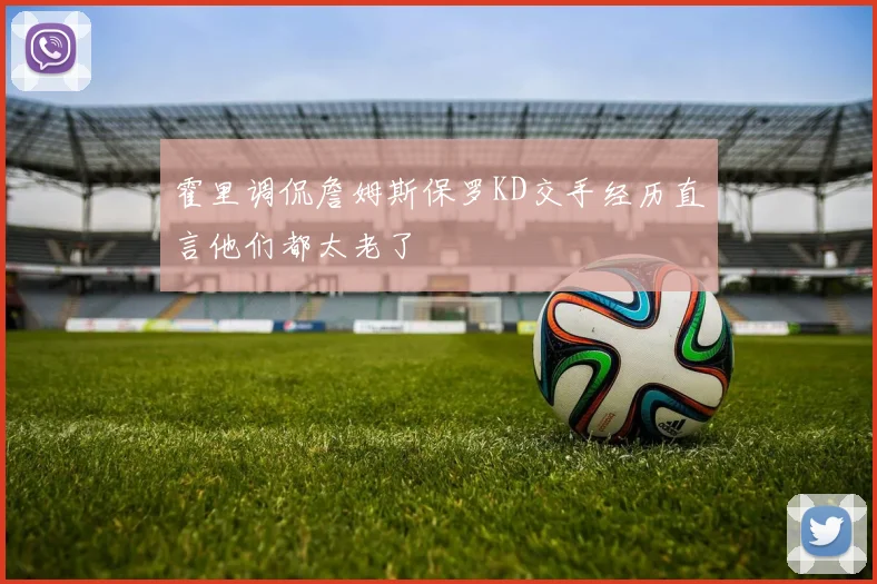 霍里调侃詹姆斯保罗KD交手经历直言他们都太老了