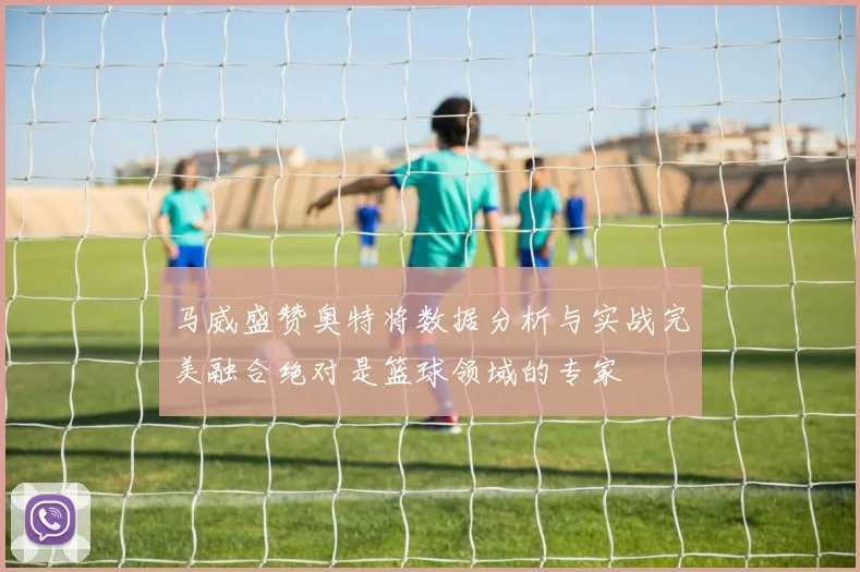 马威盛赞奥特将数据分析与实战完美融合绝对是篮球领域的专家