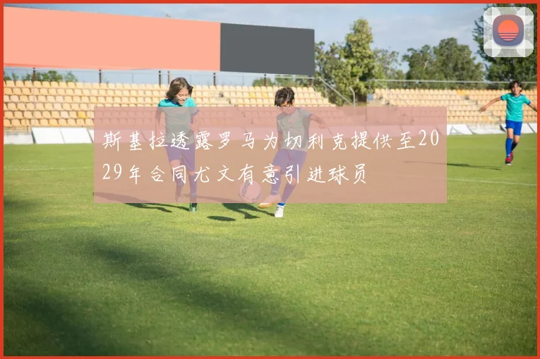 斯基拉透露罗马为切利克提供至2029年合同尤文有意引进球员