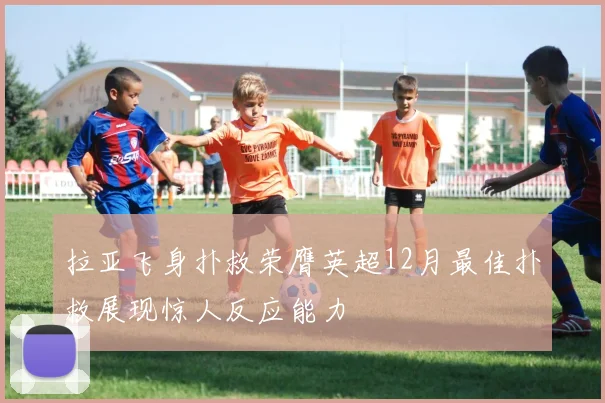 拉亚飞身扑救荣膺英超12月最佳扑救展现惊人反应能力