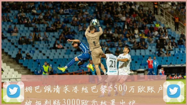 姆巴佩请求冻结巴黎5500万欧账户被拒判赔3000欧元结果出炉