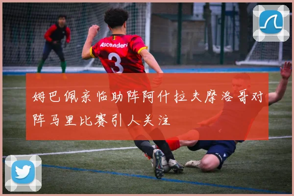 姆巴佩亲临助阵阿什拉夫摩洛哥对阵马里比赛引人关注