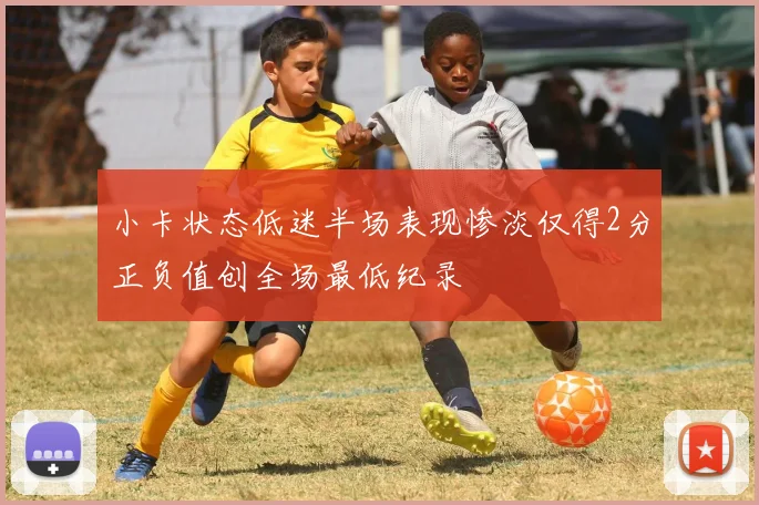 小卡状态低迷半场表现惨淡仅得2分正负值创全场最低纪录
