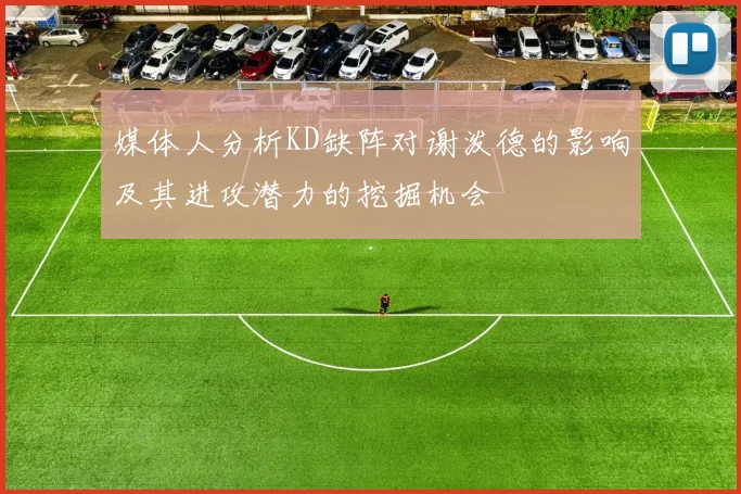 媒体人分析KD缺阵对谢泼德的影响及其进攻潜力的挖掘机会